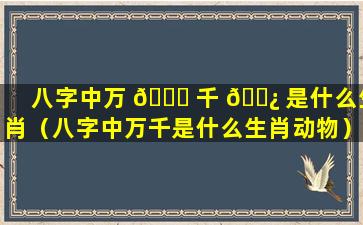 八字中万 🐟 千 🌿 是什么生肖（八字中万千是什么生肖动物）
